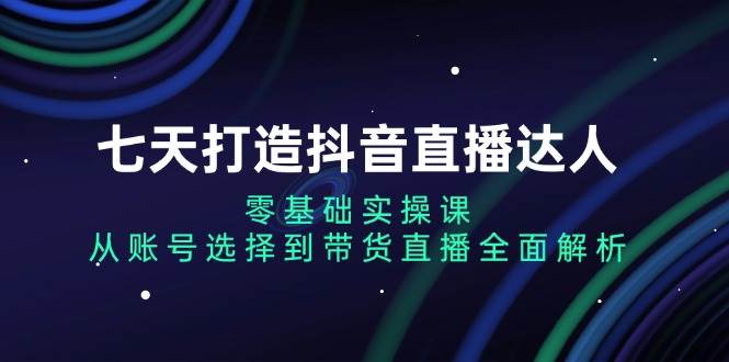 七天打造抖音直播达人：零基础实操课，从账号选择到带货直播全面解析-舜爸的藏宝库